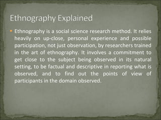 Ethnography is a social science research method. It relies heavily on up-close, personal experience and possible participation, not just observation, by researchers trained in the art of ethnography. It involves a commitment to get close to the subject being observed in its natural setting, to be factual and descriptive in reporting what is observed, and to find out the points of view of participants in the domain observed. 