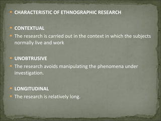 CHARACTERISTIC OF ETHNOGRAPHIC RESEARCH CONTEXTUAL The research is carried out in the context in which the subjects normally live and work UNOBTRUSIVE The research avoids manipulating the phenomena under investigation. LONGITUDINAL The research is relatively long. 