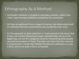 (a) People's behavior is studied in everyday contexts, rather than under experimental conditions created by the researcher.  (b) Data are gathered from a range of sources, but observation and/or relatively informal conversations are usually the main ones.  (c) The approach to data collection is "unstructured in the sense that it does not involve following through a detailed plan set up at the beginning; nor are the categories used for interpreting what people say and do pre-given or fixed. This does not mean that the research is unsystematic; simply that initially the data are collected in as raw a form, and on as wide a front, as feasible.  
