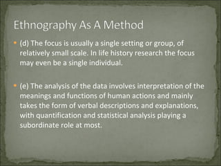 (d) The focus is usually a single setting or group, of relatively small scale. In life history research the focus may even be a single individual.  (e) The analysis of the data involves interpretation of the meanings and functions of human actions and mainly takes the form of verbal descriptions and explanations, with quantification and statistical analysis playing a subordinate role at most.  