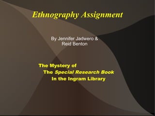 Ethnography Assignment

     By Jennifer Jadwero &
          Reid Benton



 The Mystery of
  The Special Research Book
     In the Ingram Library
 