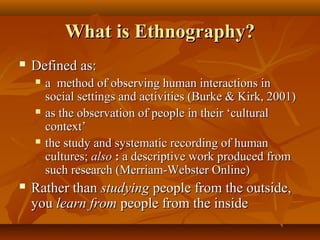 What is Ethnography?
   Defined as:
       a method of observing human interactions in
        social settings and activities (Burke & Kirk, 2001)
       as the observation of people in their ‘cultural
        context’
       the study and systematic recording of human
        cultures; also : a descriptive work produced from
        such research (Merriam-Webster Online)
   Rather than studying people from the outside,
    you learn from people from the inside
 