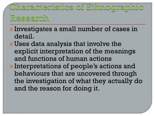 Investigates a small number of cases in
detail.
Uses data analysis that involve the
explicit interpretation of the meanings
and functions of human actions
Interpretations of people’s actions and
behaviours that are uncovered through
the investigation of what they actually do
and the reason for doing it.
 