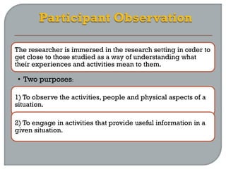 The researcher is immersed in the research setting in order to
get close to those studied as a way of understanding what
their experiences and activities mean to them.
• Two purposes:
1) To observe the activities, people and physical aspects of a
situation.
2) To engage in activities that provide useful information in a
given situation.
 