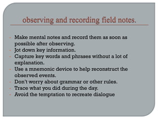 • Make mental notes and record them as soon as
possible after observing.
• Jot down key information.
• Capture key words and phrases without a lot of
explanation.
• Use a mnemonic device to help reconstruct the
observed events.
• Don’t worry about grammar or other rules.
• Trace what you did during the day.
• Avoid the temptation to recreate dialogue
 