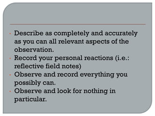 • Describe as completely and accurately
as you can all relevant aspects of the
observation.
• Record your personal reactions (i.e.:
reflective field notes)
• Observe and record everything you
possibly can.
• Observe and look for nothing in
particular.
 