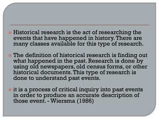  Historical research is the act of researching the
events that have happened in history.There are
many classes available for this type of research.
 The definition of historical research is finding out
what happened in the past. Research is done by
using old newspapers, old census forms, or other
historical documents.This type of research is
done to understand past events.
 it is a process of critical inquiry into past events
in order to produce an accurate description of
those event. - Wiersma (1986)
 