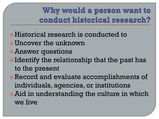 Historical research is conducted to
Uncover the unknown
Answer questions
Identify the relationship that the past has
to the present
Record and evaluate accomplishments of
individuals, agencies, or institutions
Aid in understanding the culture in which
we live
 