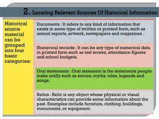 Historical
source
material
can be
grouped
into four
basic
categories:
Documents : It refers to any kind of information that
exists in some type of written or printed form, such as
annual reports, artwork,newspapers and magazines .
Numerical records : It can be any type of numerical data
in printed form such as test scores, attendance figures
and school budgets.
Oral statements : Oral statement is the statements people
make orally such as stories, myths, tales, legends and
songs.
Relics : Relic is any object whose physical or visual
characteristics can provide some information about the
past. Examples include furniture, clothing, buildings,
monuments, or equipment.
 