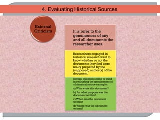 It is refer to the
genuineness of any
and all documents the
researcher uses.
Researchers engaged in
historical research want to
know whether or not the
documents they find were
really prepared by the
(supposed) author(s) of the
document.
Several questions come to mind
in evaluating the genuineness of
a historical source example:
a) Who wrote this document?
b) For what purpose was the
document written?
c) When was the document
written?
d) Where was the document
written?
External
Criticism
 