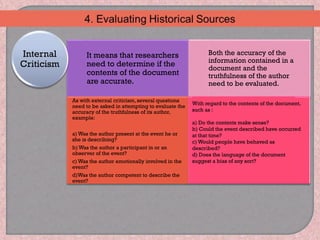 It means that researchers
need to determine if the
contents of the document
are accurate.
Both the accuracy of the
information contained in a
document and the
truthfulness of the author
need to be evaluated.
As with external criticism, several questions
need to be asked in attempting to evaluate the
accuracy of the truthfulness of its author,
example:
a) Was the author present at the event he or
she is describing?
b) Was the author a participant in or an
observer of the event?
c) Was the author emotionally involved in the
event?
d)Was the author competent to describe the
event?
Internal
Criticism
With regard to the contents of the document,
such as :
a) Do the contents make sense?
b) Could the event described have occurred
at that time?
c) Would people have behaved as
described?
d) Does the language of the document
suggest a bias of any sort?
 