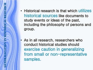 • Historical research is that which utilizes
historical sources like documents to
study events or ideas of the past,
including the philosophy of persons and
group.
• As in all research, researchers who
conduct historical studies should
exercise caution in generalizing
from small or non-representative
samples.
GENERALIZATIONINHISTORICALRESEARCH
 