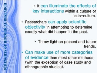 • It can illuminate the effects of
key interactions within a culture or
sub-culture.
• Researchers can apply scientific
objectivity in attempting to determine
exactly what did happen in the past.
• Throw light on present and future
trends.
• Can make use of more categories
of evidence than most other methods
(with the exception of case study and
ethnographic studies).
STRENGHTSOFHISTORICALRESEARCH
 