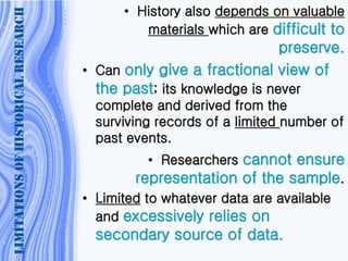 LIMITATIONSOFHISTORICALRESEARCH
• History also depends on valuable
materials which are difficult to
preserve.
• Can only give a fractional view of
the past; its knowledge is never
complete and derived from the
surviving records of a limited number of
past events.
• Researchers cannot ensure
representation of the sample.
• Limited to whatever data are available
and excessively relies on
secondary source of data.
 