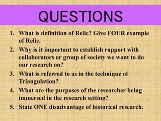 QUESTIONS
1. What is definition of Relic? Give FOUR example
of Relic.
2. Why is it important to establish rapport with
collaborators or group of society we want to do
our research on?
3. What is referred to as in the technique of
Triangulation?
4. What are the purposes of the researcher being
immersed in the research setting?
5. State ONE disadvantage of historical research.
 