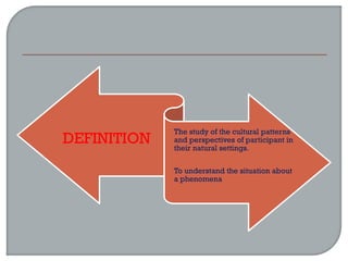 DEFINITION
The study of the cultural patterns
and perspectives of participant in
their natural settings.
To understand the situation about
a phenomena
 