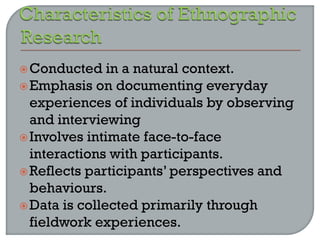 Conducted in a natural context.
Emphasis on documenting everyday
experiences of individuals by observing
and interviewing
Involves intimate face-to-face
interactions with participants.
Reflects participants’ perspectives and
behaviours.
Data is collected primarily through
fieldwork experiences.
 