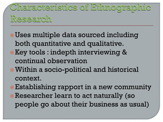 Uses multiple data sourced including
both quantitative and qualitative.
Key tools : indepth interviewing &
continual observation
Within a socio-political and historical
context.
Establishing rapport in a new community
Researcher learn to act naturally (so
people go about their business as usual)
 