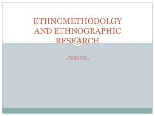 ETHNOMETHODOLGY 
AND ETHNOGRAPHIC 
RESEARCH 
ROSELYN TURA 
CHRISTINE BACCAY 
 