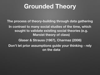 Grounded Theory
The process of theory-building through data gathering
In contrast to many social studies of the time, which
sought to validate existing social theories (e.g.
Marxist theory of class)
Glaser & Strauss (1967), Charmaz (2006)
Don’t let prior assumptions guide your thinking - rely
on the data
 