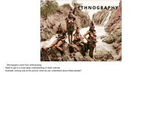 E T H N O G R A P H Y
- Ethnography came from anthropology

- Need to get to a more deep understanding of other cultures

- Example: looking only at the picture, what we can understand about these people?
 