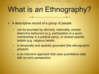 What is an Ethnography?
 A descriptive record of a group of people.
 can be bounded by ethnicity, nationality, shared
distinctive behaviors (e.g. participation in a sport,
membership in a political party), or shared specific
beliefs (e.g. religious beliefs.
 is temporally and spatially grounded (the ethnographic
present).
 is an inductive approach that uses quantitative data
with an emic perspective.
 