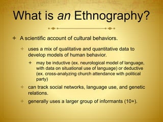 What is an Ethnography?
 A scientific account of cultural behaviors.
 uses a mix of qualitative and quantitative data to
develop models of human behavior.
 may be inductive (ex. neurological model of language,
with data on situational use of language) or deductive
(ex. cross-analyzing church attendance with political
party)
 can track social networks, language use, and genetic
relations.
 generally uses a larger group of informants (10+).
 