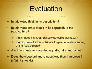 Evaluation
 Is this video thick in its description?
 Is this video emic or etic in its approach to the
(sub)culture?
 If etic, does it give a relatively objective portrayal?
 If emic, does it allow outsiders to gain an understanding
of the (sub)culture?
 Are informants represented equally, fully, and fairly?
 Does the video ask more questions than it answers?
(Hint: It should.)
 