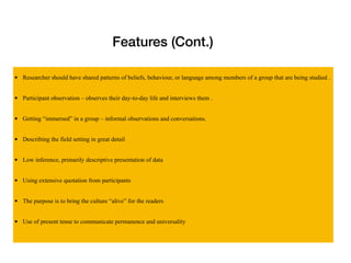 Features (Cont.)
• Researcher should have shared patterns of beliefs, behaviour, or language among members of a group that are being studied .
• Participant observation – observes their day-to-day life and interviews them .
• Getting “immersed” in a group – informal observations and conversations.
• Describing the field setting in great detail
• Low inference, primarily descriptive presentation of data
• Using extensive quotation from participants
• The purpose is to bring the culture “alive” for the readers
• Use of present tense to communicate permanence and universality
 