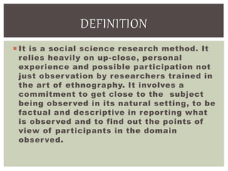  It is a social science research method. It
relies heavily on up-close, personal
experience and possible participation not
just observation by researchers trained in
the art of ethnography. It involves a
commitment to get close to the subject
being observed in its natural setting, to be
factual and descriptive in reporting what
is observed and to find out the points of
view of participants in the domain
observed.
DEFINITION
 