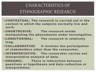 CONTEXTUAL: The research is carried out in the
context in which the subjects normally live and
work.
UNOBTRUSIVE: The research avoids
manipulating the phenomenon under investigation.
LONGITUDINAL: The research is relatively
long.
COLLABORATIVE: It involves the participation
of stakeholders other than the researcher.
INTERPRETATIVE: The researcher carries out
interpretative analysis of data.
ORGANIC: There is interaction between
questions or hypotheses and data collection or
interpretation.
CHARACTERISTICS OF
ETHNOGRAPHIC RESEARCH
 