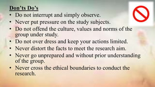 Don’ts Do’s
• Do not interrupt and simply observe.
• Never put pressure on the study subjects.
• Do not offend the culture, values and norms of the
group under study.
• Do not over dress and keep your actions limited.
• Never distort the facts to meet the research aim.
• Never go unprepared and without prior understanding
of the group.
• Never cross the ethical boundaries to conduct the
research.
 