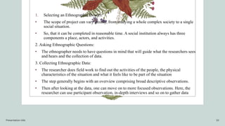 1. Selecting an Ethnographic Project:
• The scope of project can vary greatly, from studying a whole complex society to a single
social situation.
• So, that it can be completed in reasonable time. A social institution always has three
components a place, actors, and activities.
2. Asking Ethnographic Questions:
• The ethnographer needs to have questions in mind that will guide what the researchers sees
and hears and the collection of data.
3. Collecting Ethnographic Data:
• The researcher does field work to find out the activities of the people, the physical
characteristics of the situation and what it feels like to be part of the situation
• The step generally begins with an overview comprising broad descriptive observations.
• Then after looking at the data, one can move on to more focused observations. Here, the
researcher can use participant observation, in-depth interviews and so on to gather data
Presentation title 10
 
