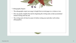 7. Ethnographic Report:
• The ethnographic report can range in length from several pages to a volume or two.
• One can greatly simplify this task by beginning the writing early as data accumulated
instead waiting until the end.
• The writing task will also be easier if, before writing one read other well-written
ethnographies.
Presentation title 12
 