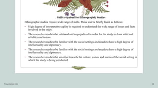 Skills required for Ethnographic Studies
Ethnographic studies require wide range of skills. These can be briefly listed as follows:
• High degree of interpretative agility is required to understand the wide range of issues and facts
involved in the study.
• The researcher needs to be unbiased and unprejudiced in order for the study to draw valid and
reliable conclusions.
• The researcher needs to be familiar with the social settings and needs to have a high degree of
intellectuality and diplomacy.
• The researcher needs to be familiar with the social settings and needs to have a high degree of
intellectuality and diplomacy.
• The researcher needs to be sensitive towards the culture, values and norms of the social setting in
which the study is being conducted
Presentation title 13
 