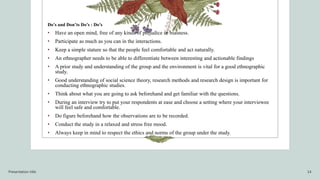 Do’s and Don’ts Do’s : Do’s
• Have an open mind, free of any kinds of prejudice or biasness.
• Participate as much as you can in the interactions.
• Keep a simple stature so that the people feel comfortable and act naturally.
• An ethnographer needs to be able to differentiate between interesting and actionable findings
• A prior study and understanding of the group and the environment is vital for a good ethnographic
study.
• Good understanding of social science theory, research methods and research design is important for
conducting ethnographic studies.
• Think about what you are going to ask beforehand and get familiar with the questions.
• During an interview try to put your respondents at ease and choose a setting where your interviewee
will feel safe and comfortable.
• Do figure beforehand how the observations are to be recorded.
• Conduct the study in a relaxed and stress free mood.
• Always keep in mind to respect the ethics and norms of the group under the study.
Presentation title 14
 