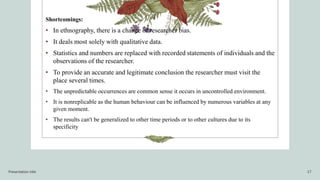 Shortcomings:
• In ethnography, there is a chance of researcher bias.
• It deals most solely with qualitative data.
• Statistics and numbers are replaced with recorded statements of individuals and the
observations of the researcher.
• To provide an accurate and legitimate conclusion the researcher must visit the
place several times.
• The unpredictable occurrences are common sense it occurs in uncontrolled environment.
• It is nonreplicable as the human behaviour can be influenced by numerous variables at any
given moment.
• The results can't be generalized to other time periods or to other cultures due to its
specificity
Presentation title 17
 