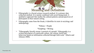 Meaning and Definition
• Ethnography is a Social science research method. It is primary data
collection method. It is mainly combined with social background. A
qualitative approach that studies the cultural patterns and perspectives of
participants in their natural setting.
• Ethnography came from the Greek, it identifies its roots in sociology and
anthropology.
*Ethnos = People
*Graphing = Writing
• "Ethnography literally means 'a portrait of a people'. Ethnography is a
written description of a particular culture, the custom, belief and
behaviour based on information collected through field work." (Harris and
Johnson 2000).
Presentation title 3
 