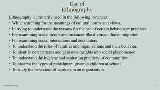 Use of
Ethnography
Presentation title 7
Ethnography is primarily used in the following instances:
• While searching for the meanings of cultural norms and views.
• In trying to understand the reasons for the use of certain behavior or practices.
• For examining social trends and instances like divorce, illness, migration.
• For examining social interactions and encounters.
• To understand the roles of families and organizations and their behavior.
• To identify new patterns and gain new insights into social phenomenon
• To understand the hygiene and sanitation practices of communities.
• To observe the types of punishment given to children at school.
• To study the behaviour of workers in an organization.
 