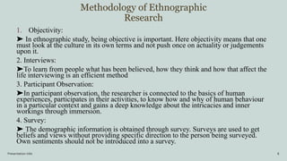 Methodology of Ethnographic
Research
Presentation title 8
1. Objectivity:
➤ In ethnographic study, being objective is important. Here objectivity means that one
must look at the culture in its own terms and not push once on actuality or judgements
upon it.
2. Interviews:
➤To learn from people what has been believed, how they think and how that affect the
life interviewing is an efficient method
3. Participant Observation:
➤In participant observation, the researcher is connected to the basics of human
experiences, participates in their activities, to know how and why of human behaviour
in a particular context and gains a deep knowledge about the intricacies and inner
workings through immersion.
4. Survey:
➤ The demographic information is obtained through survey. Surveys are used to get
beliefs and views without providing specific direction to the person being surveyed.
Own sentiments should not be introduced into a survey.
 