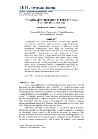 TEFL Overseas Journal
Teaching English as a Foreign Language Journal
ISSN 2461-0240 (Print), 2828-9544 (Online)
Volume 11 Number 2 August 2023
English Education Study Program
Universitas Kristen Indonesia Toraja 70
ETHNOGRAPHY RESEARCH IN EDUCATIONAL:
A LITERATURE REVIEW
Andi Hamzah Fansury1
, Rampeng2
1,2
Assistant Professor, Department of English Education,
Universitas Bosowa, Indonesia.
ABSTRACT
Ethnography is a type of qualitative research that gathers
observations, interviews, and documentary data to produce
detailed and comprehensive accounts of different social
phenomena. Ethnographic study helps in developing the
theoretical base for problems in education of a particular group.
Ethnographic research does not often start with a strong
theoretical base, not it is much concerned with theory testing.
There may be theory development, but formal theory enters
research only after its relevance has been established. In
ethnographic research, theory emerges from the data as grounded
theory- not as preconceived theory. Ethnographic study helps in
the development of a theory as it does not simply tabulate that a
certain behavior has occurred, but it attempts to understand what
the behavior means the persons under study.
Keywords: Students Ethnography, Education, Research
INTRODUCTION
Every individual has their own beliefs about the best way to teach. How do
they know that their beliefs are correct, though? Is it possible to support your
beliefs with more valid evidence than just that you believe it to be true, it is true
from your personal experiences, or that an expert said that it is true? Sometimes
two people have two opposite beliefs, so is it possible to determine which person
is right? For example, some individuals think that pupils should be given constant
positive encouragement to improve academic achievement. On the other hand,
other individuals think that positive encouragement will decrease academic
achievement because a pupil will think that they do not need to keep putting forth
effort. These are two opposite beliefs, so which is true?
Educational research is the answer to all of the above questions.
Educational research uses the scientific method to study best practices in teaching.
An educational research study can be conducted to answer the question: Will
students learn better or worse when they are given positive encouragement? To do
this, the scientific method will be employed to compare a group of students who
are given positive encouragement with a group of students given negative
 