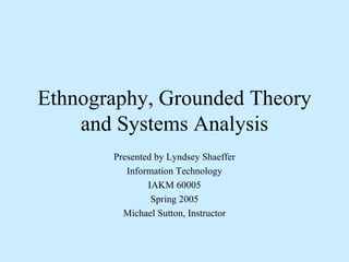 Ethnography, Grounded Theory and Systems Analysis Presented by Lyndsey Shaeffer Information Technology IAKM 60005 Spring 2005 Michael Sutton, Instructor 
