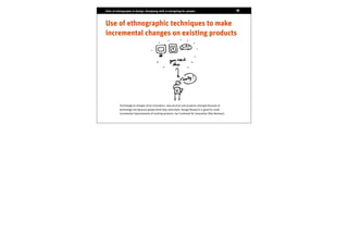 Role of ethnography in design. Designing with vs designing for people.                                18
                                                                                                      17




Use of ethnographic techniques to make
incremental changes on existing products




          Technological changes drive innovation, new services and products emerged because of
          technology not because people think they need them. Design Research is good for small
          incremental improvements of existing products but irrelevant for innovation (Don Norman).
 
