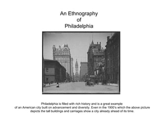 An Ethnography of Philadelphia Philadelphia is filled with rich history and is a great example  of an American city built on advancement and diversity. Even in the 1900’s which the above picture depicts the tall buildings and carriages show a city already ahead of its time. 