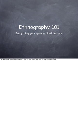 Ethnography 101
Everything your granny didn’t tell you
So what type of ethnography am I hear to talk about and is it ‘proper’ ethnography?
 