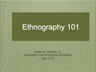 Ethnography 101
Jessie G. Varquez, Jr.
University of the Philippines Mindanao
June 2015
 
