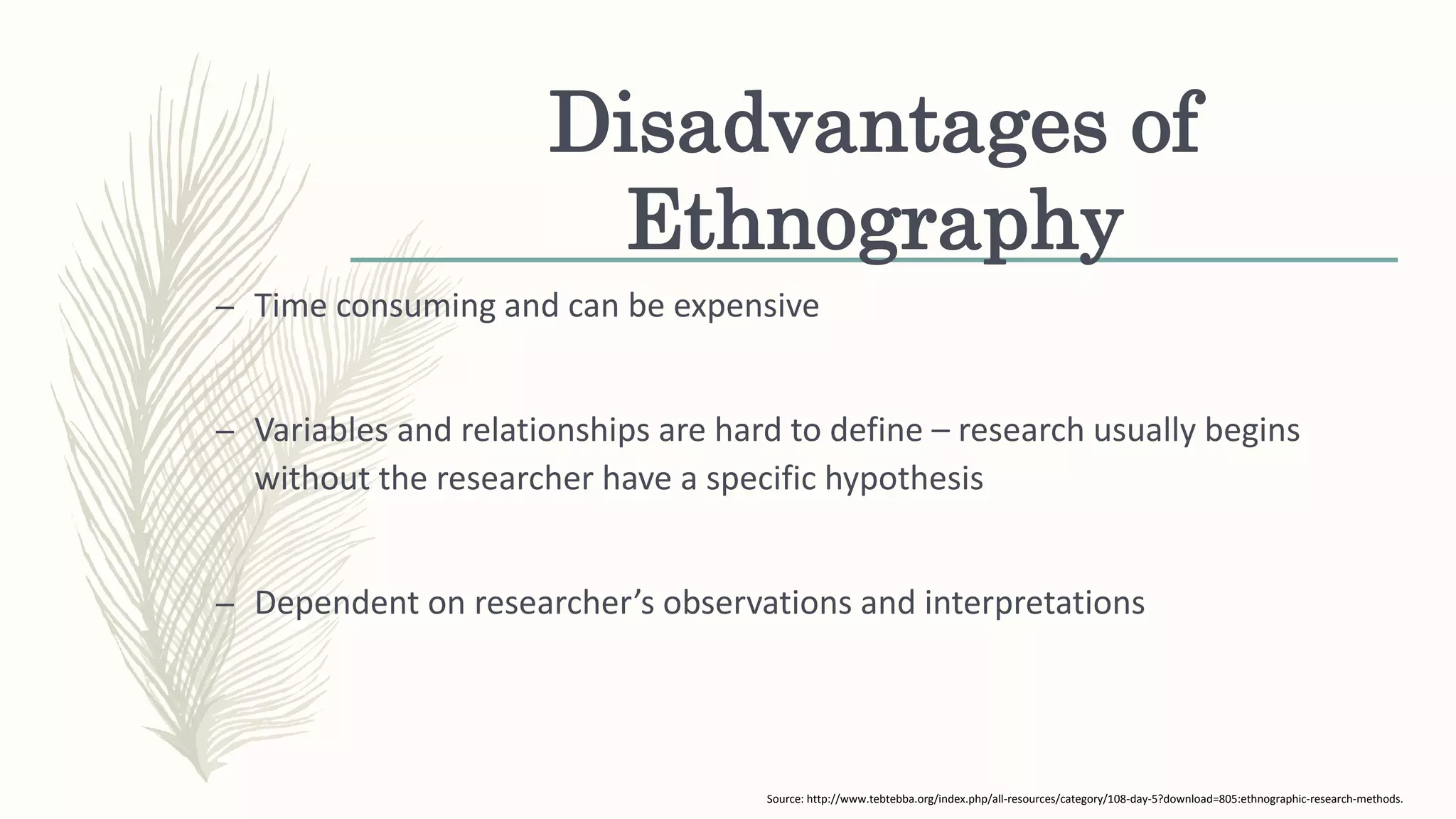 Disadvantages of
Ethnography
– Time consuming and can be expensive
– Variables and relationships are hard to define – research usually begins
without the researcher have a specific hypothesis
– Dependent on researcher’s observations and interpretations
Source: http://www.tebtebba.org/index.php/all-resources/category/108-day-5?download=805:ethnographic-research-methods.
 