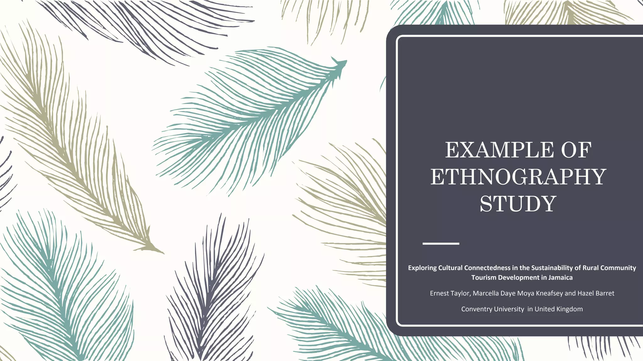 EXAMPLE OF
ETHNOGRAPHY
STUDY
Exploring Cultural Connectedness in the Sustainability of Rural Community
Tourism Development in Jamaica
Ernest Taylor, Marcella Daye Moya Kneafsey and Hazel Barret
Conventry University in United Kingdom
 