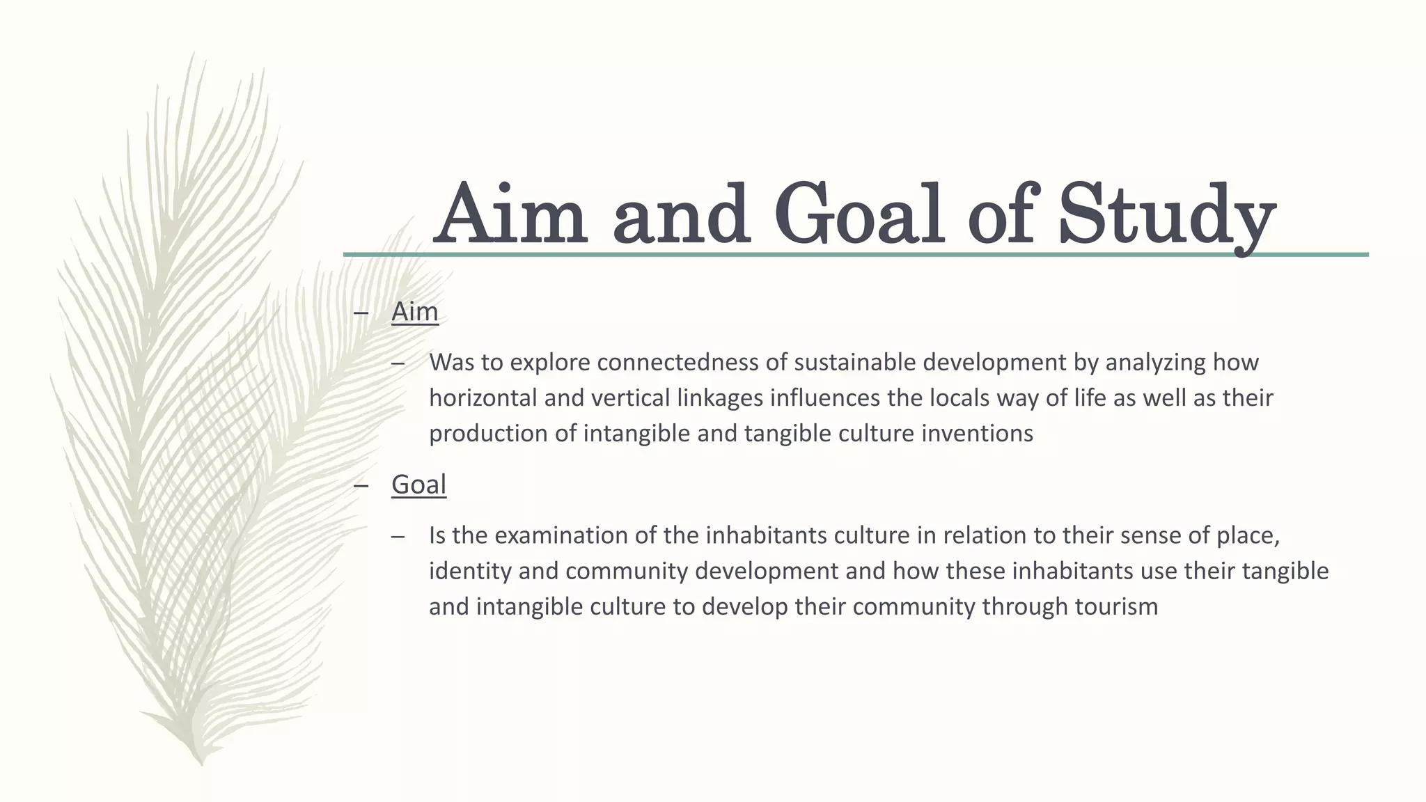 Aim and Goal of Study
– Aim
– Was to explore connectedness of sustainable development by analyzing how
horizontal and vertical linkages influences the locals way of life as well as their
production of intangible and tangible culture inventions
– Goal
– Is the examination of the inhabitants culture in relation to their sense of place,
identity and community development and how these inhabitants use their tangible
and intangible culture to develop their community through tourism
 