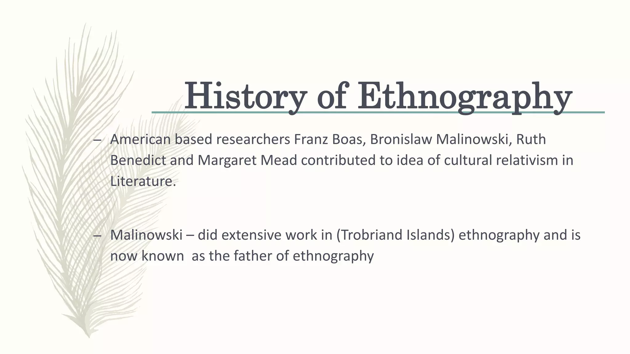 History of Ethnography
– American based researchers Franz Boas, Bronislaw Malinowski, Ruth
Benedict and Margaret Mead contributed to idea of cultural relativism in
Literature.
– Malinowski – did extensive work in (Trobriand Islands) ethnography and is
now known as the father of ethnography
 